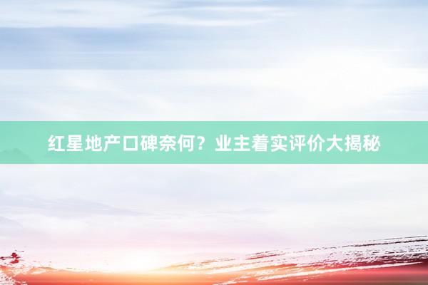 红星地产口碑奈何？业主着实评价大揭秘