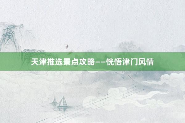 天津推选景点攻略——恍悟津门风情