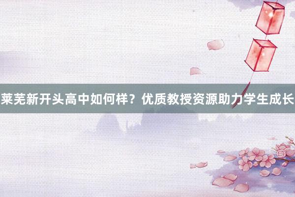莱芜新开头高中如何样？优质教授资源助力学生成长