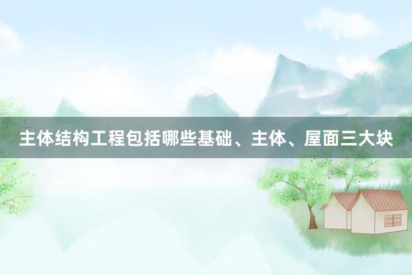 主体结构工程包括哪些基础、主体、屋面三大块