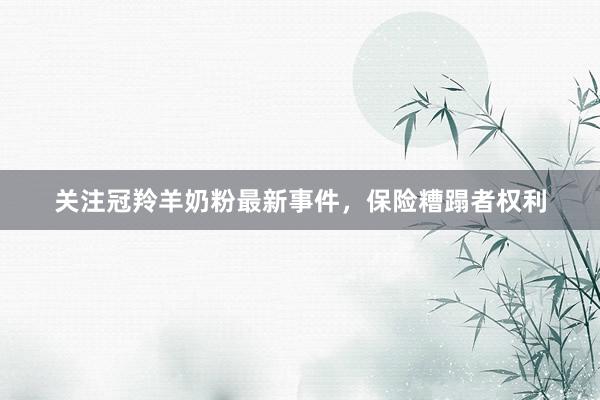 关注冠羚羊奶粉最新事件，保险糟蹋者权利