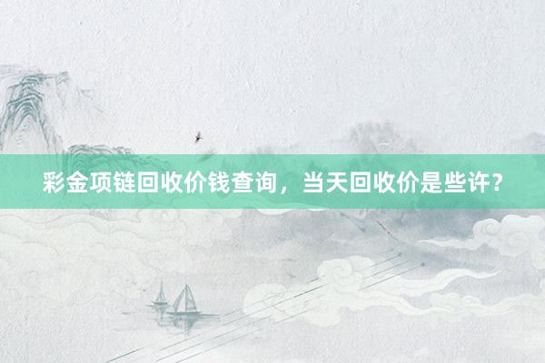 彩金项链回收价钱查询，当天回收价是些许？