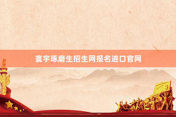 寰宇琢磨生招生网报名进口官网