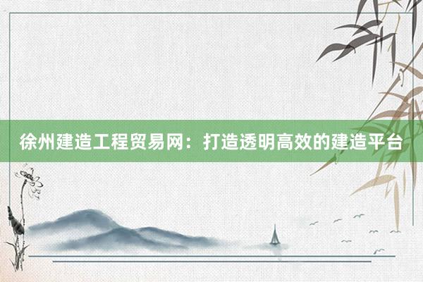 徐州建造工程贸易网：打造透明高效的建造平台