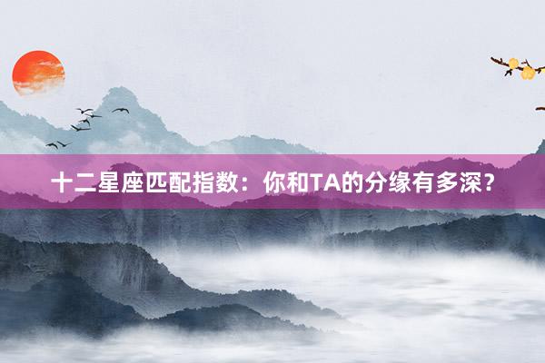 十二星座匹配指数：你和TA的分缘有多深？