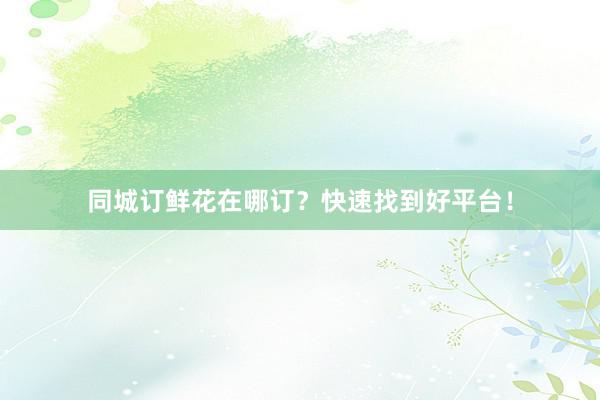 同城订鲜花在哪订？快速找到好平台！